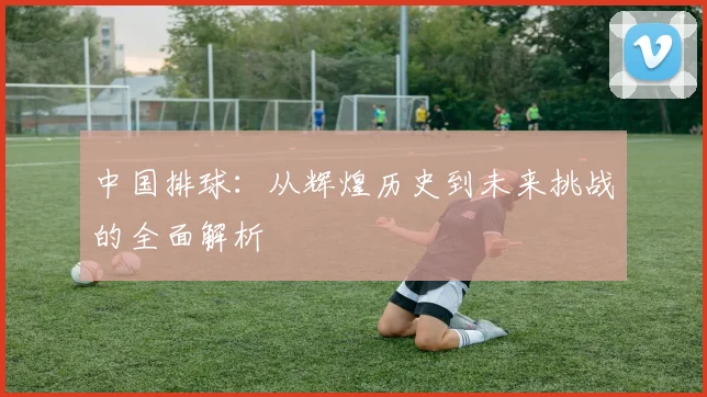 中国排球：从辉煌历史到未来挑战的全面解析