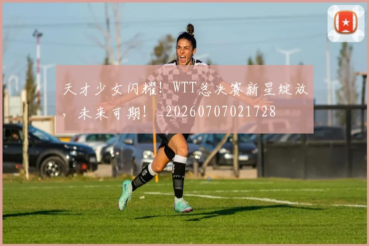 天才少女闪耀!WTT总决赛新星绽放,未来可期!_20260707021728