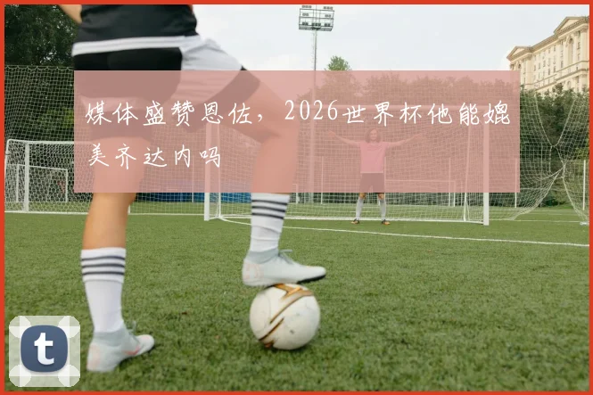 媒体盛赞恩佐，2026世界杯他能媲美齐达内吗