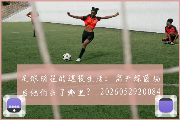 足球明星的退役生活：离开绿茵场后他们去了哪里？_20260529200849
