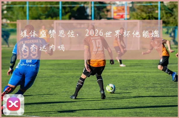 媒体盛赞恩佐,2026世界杯他能媲美齐达内吗
