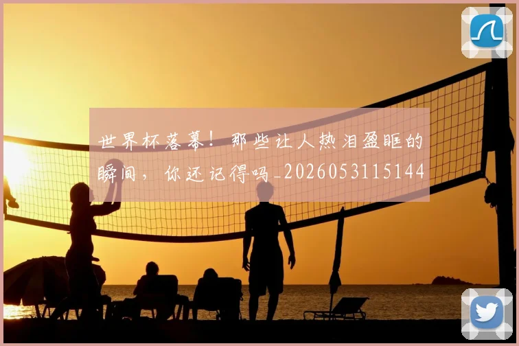 世界杯落幕!那些让人热泪盈眶的瞬间,你还记得吗_20260531151445_20260703203839