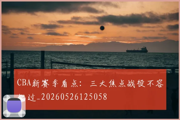 CBA新赛季看点：三大焦点战役不容错过_20260526125058