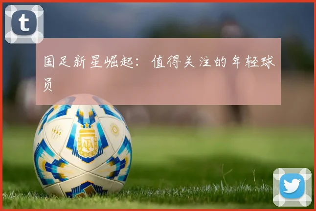 国足新星崛起：值得关注的年轻球员