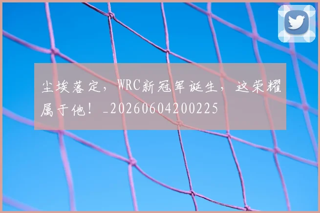 尘埃落定,WRC新冠军诞生,这荣耀属于他!_20260604200225