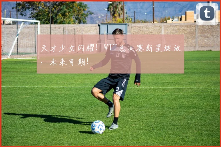 天才少女闪耀！WTT总决赛新星绽放，未来可期！