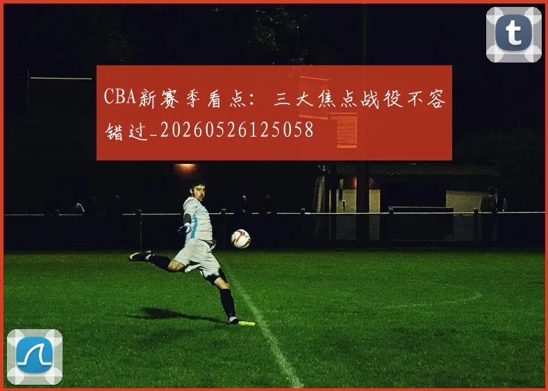 CBA新赛季看点:三大焦点战役不容错过_20260526125058