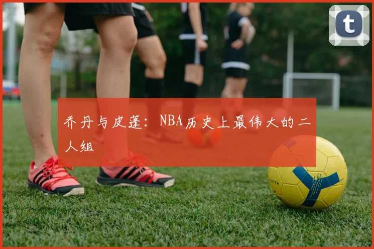 乔丹与皮蓬：NBA历史上最伟大的二人组
