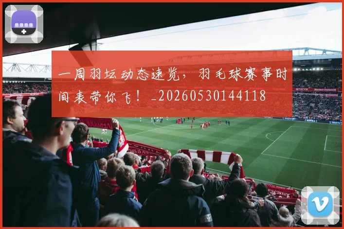 一周羽坛动态速览，羽毛球赛事时间表带你飞！_20260530144118