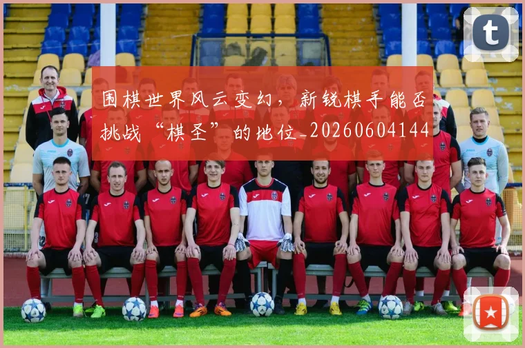 围棋世界风云变幻，新锐棋手能否挑战“棋圣”的地位_20260604144309_20260707013259