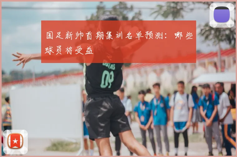 国足新帅首期集训名单预测：哪些球员将受益