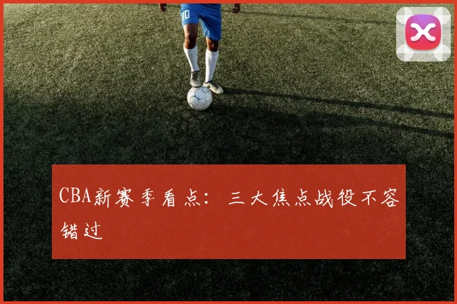 CBA新赛季看点:三大焦点战役不容错过
