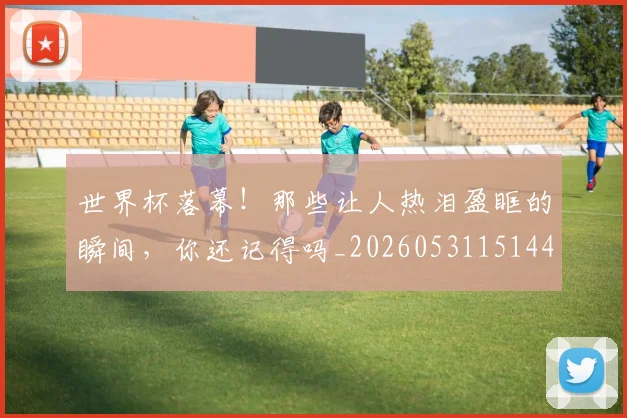 世界杯落幕！那些让人热泪盈眶的瞬间，你还记得吗_20260531151445_20260703203839
