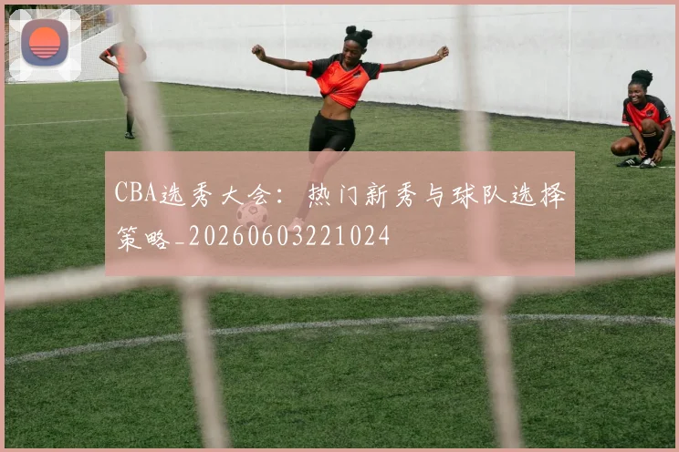 CBA选秀大会:热门新秀与球队选择策略_20260603221024