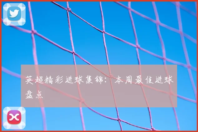 英超精彩进球集锦：本周最佳进球盘点