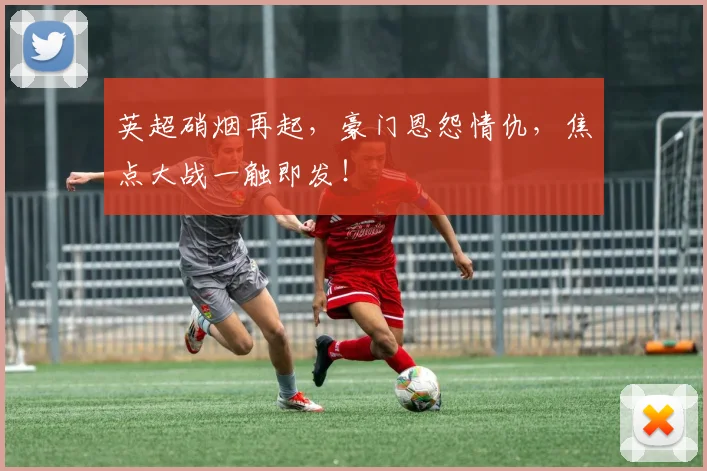 英超硝烟再起，豪门恩怨情仇，焦点大战一触即发！