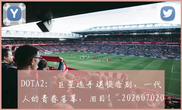 DOTA2: 巨星选手退役告别,一代人的青春落幕,泪目!_20260702042856