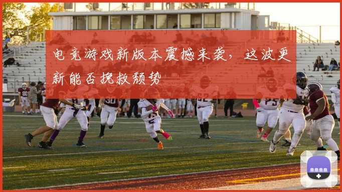 电竞游戏新版本震撼来袭，这波更新能否挽救颓势