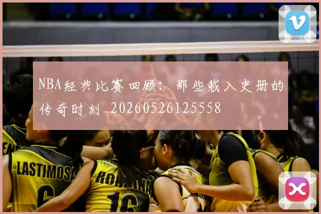 NBA经典比赛回顾：那些载入史册的传奇时刻_20260526125558