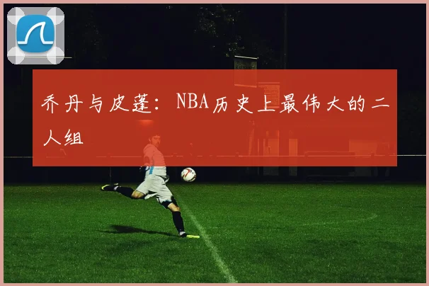 乔丹与皮蓬：NBA历史上最伟大的二人组